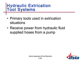 • Primary tools used in extrication
situations
• Receive power from hydraulic fluid
supplied hoses from a pump
Hydraulic Extrication
Tool Systems
3–92
Aerial Apparatus Driver/Operator
 