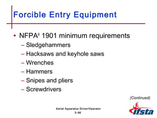 • NFPA®
1901 minimum requirements
– Sledgehammers
– Hacksaws and keyhole saws
– Wrenches
– Hammers
– Snipes and pliers
– Screwdrivers
Forcible Entry Equipment
(Continued)
3–96
Aerial Apparatus Driver/Operator
 