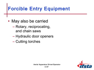 • May also be carried
– Rotary, reciprocating,
and chain saws
– Hydraulic door openers
– Cutting torches
Forcible Entry Equipment
3–97
Aerial Apparatus Driver/Operator
 