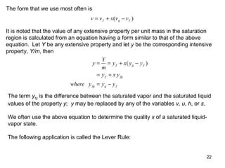 22
The form that we use most often is
v v x v vf g f= + −( )
It is noted that the value of any extensive property per unit mass in the saturation
region is calculated from an equation having a form similar to that of the above
equation. Let Y be any extensive property and let y be the corresponding intensive
property, Y/m, then
y
Y
m
y x y y
y x y
where y y y
f g f
f fg
fg g f
= = + −
= +
= −
( )
The term yfg is the difference between the saturated vapor and the saturated liquid
values of the property y; y may be replaced by any of the variables v, u, h, or s.
We often use the above equation to determine the quality x of a saturated liquid-
vapor state.
The following application is called the Lever Rule:
 