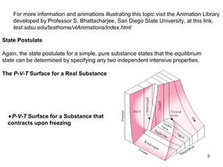 3
State Postulate
Again, the state postulate for a simple, pure substance states that the equilibrium
state can be determined by specifying any two independent intensive properties.
The P-V-T Surface for a Real Substance
♦P-V-T Surface for a Substance that
contracts upon freezing
For more information and animations illustrating this topic visit the Animation Library
developed by Professor S. Bhattacharjee, San Diego State University, at this link.
test.sdsu.edu/testhome/vtAnimations/index.html
 