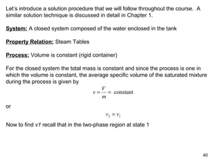 40
Let’s introduce a solution procedure that we will follow throughout the course. A
similar solution technique is discussed in detail in Chapter 1.
System: A closed system composed of the water enclosed in the tank
Property Relation: Steam Tables
Process: Volume is constant (rigid container)
For the closed system the total mass is constant and since the process is one in
which the volume is constant, the average specific volume of the saturated mixture
during the process is given by
v
V
m
= = constant
or
v v2 1=
Now to find v1 recall that in the two-phase region at state 1
 
