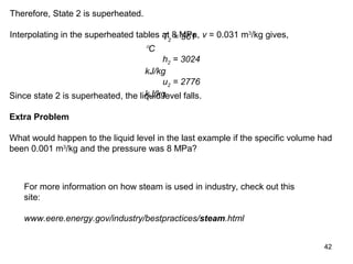 42
Therefore, State 2 is superheated.
Interpolating in the superheated tables at 8 MPa, v = 0.031 m3
/kg gives,T2 = 361
°C
h2 = 3024
kJ/kg
u2 = 2776
kJ/kgSince state 2 is superheated, the liquid level falls.
Extra Problem
What would happen to the liquid level in the last example if the specific volume had
been 0.001 m3
/kg and the pressure was 8 MPa?
For more information on how steam is used in industry, check out this
site:
www.eere.energy.gov/industry/bestpractices/steam.html
 