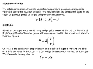 43
Equations of State
The relationship among the state variables, temperature, pressure, and specific
volume is called the equation of state. We now consider the equation of state for the
vapor or gaseous phase of simple compressible substances.
Ideal Gas
Based on our experience in chemistry and physics we recall that the combination of
Boyle’s and Charles’ laws for gases at low pressure result in the equation of state for
the ideal gas as
where R is the constant of proportionality and is called the gas constant and takes
on a different value for each gas. If a gas obeys this relation, it is called an ideal gas.
We often write this equation as
Pv RT=
 