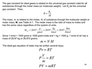 44
The gas constant for ideal gases is related to the universal gas constant valid for all
substances through the molar mass (or molecular weight). Let Ru be the universal
gas constant. Then,
R
R
M
u
=
The mass, m, is related to the moles, N, of substance through the molecular weight or
molar mass, M, see Table A-1. The molar mass is the ratio of mass to moles and
has the same value regardless of the system of units.
M
g
gmol
kg
kmol
lbm
lbmol
air = = =28 97 28 97 28 97. . .
Since 1 kmol = 1000 gmol or 1000 gram-mole and 1 kg = 1000 g, 1 kmol of air has a
mass of 28.97 kg or 28,970 grams.
m N M=
The ideal gas equation of state may be written several ways.
Pv RT
V
P RT
m
PV mRT
=
=
=
 