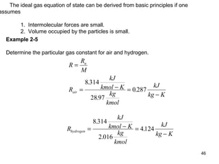 46
The ideal gas equation of state can be derived from basic principles if one
assumes
1. Intermolecular forces are small.
2. Volume occupied by the particles is small.
Example 2-5
Determine the particular gas constant for air and hydrogen.
R
R
M
R
kJ
kmol K
kg
kmol
kJ
kg K
u
air
=
= − =
−
8 314
28 97
0 287
.
.
.
R
kJ
kmol K
kg
kmol
kJ
kg K
hydrogen = − =
−
8 314
2 016
4124
.
.
.
 