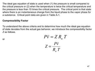 47
The ideal gas equation of state is used when (1) the pressure is small compared to
the critical pressure or (2) when the temperature is twice the critical temperature and
the pressure is less than 10 times the critical pressure. The critical point is that state
where there is an instantaneous change from the liquid phase to the vapor phase for
a substance. Critical point data are given in Table A-1.
Compressibility Factor
To understand the above criteria and to determine how much the ideal gas equation
of state deviates from the actual gas behavior, we introduce the compressibility factor
Z as follows.
Pv Z R Tu=or
Z
Pv
R Tu
=
 