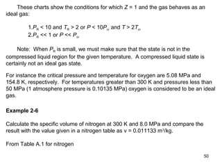 50
These charts show the conditions for which Z = 1 and the gas behaves as an
ideal gas:
1.PR < 10 and TR > 2 or P < 10Pcr and T > 2Tcr
2.PR << 1 or P << Pcr
Note: When PR is small, we must make sure that the state is not in the
compressed liquid region for the given temperature. A compressed liquid state is
certainly not an ideal gas state.
For instance the critical pressure and temperature for oxygen are 5.08 MPa and
154.8 K, respectively. For temperatures greater than 300 K and pressures less than
50 MPa (1 atmosphere pressure is 0.10135 MPa) oxygen is considered to be an ideal
gas.
Example 2-6
Calculate the specific volume of nitrogen at 300 K and 8.0 MPa and compare the
result with the value given in a nitrogen table as v = 0.011133 m3
/kg.
From Table A.1 for nitrogen
 