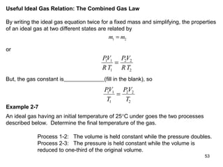 53
Useful Ideal Gas Relation: The Combined Gas Law
By writing the ideal gas equation twice for a fixed mass and simplifying, the properties
of an ideal gas at two different states are related by
m m1 2=
or
PV
RT
PV
RT
1 1
1
2 2
2
=
But, the gas constant is (fill in the blank), so
PV
T
PV
T
1 1
1
2 2
2
=
Example 2-7
An ideal gas having an initial temperature of 25°C under goes the two processes
described below. Determine the final temperature of the gas.
Process 1-2: The volume is held constant while the pressure doubles.
Process 2-3: The pressure is held constant while the volume is
reduced to one-third of the original volume.
 