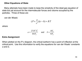 55
Other Equations of State
Many attempts have been made to keep the simplicity of the ideal gas equation of
state but yet account for the intermolecular forces and volume occupied by the
particles. Three of these are
van der Waals:
( )( )P
a
v
v b RT+ − =2
where
a
R T
P
b
RT
P
cr
cr
cr
cr
= =
27
64 8
2 2
and
Extra Assignment
When plotted on the P-v diagram, the critical isotherm has a point of inflection at the
critical point. Use this information to verify the equations for van der Waals’ constants
a and b.
 