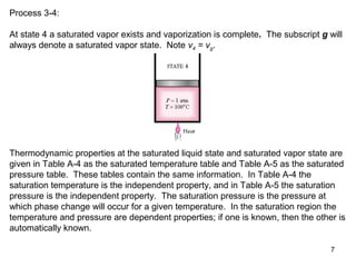 7
Process 3-4:
At state 4 a saturated vapor exists and vaporization is complete. The subscript g will
always denote a saturated vapor state. Note v4 = vg.
Thermodynamic properties at the saturated liquid state and saturated vapor state are
given in Table A-4 as the saturated temperature table and Table A-5 as the saturated
pressure table. These tables contain the same information. In Table A-4 the
saturation temperature is the independent property, and in Table A-5 the saturation
pressure is the independent property. The saturation pressure is the pressure at
which phase change will occur for a given temperature. In the saturation region the
temperature and pressure are dependent properties; if one is known, then the other is
automatically known.
 