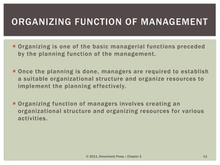 Organizing is one of the basic managerial functions preceded
by the planning function of the management.
 Once the planning is done, managers are required to establish
a suitable organizational structure and organize resources to
implement the planning effectively.
 Organizing function of managers involves creating an
organizational structure and organizing resources for various
activities.
© 2011, Dreamtech Press :: Chapter 3 11
ORGANIZING FUNCTION OF MANAGEMENT
 