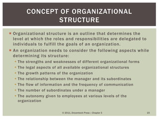  Organizational structure is an outline that determines the
level at which the roles and responsibilities are delegated to
individuals to fulfill the goals of an organization.
 An organization needs to consider the following aspects while
determining its structure:
 The strengths and weaknesses of different organizational forms
 The legal aspects of all available organizational structures
 The growth patterns of the organization
 The relationship between the manager and its subordinates
 The flow of information and the frequency of communication
 The number of subordinates under a manager
 The autonomy given to employees at various levels of the
organization
© 2011, Dreamtech Press :: Chapter 3 15
CONCEPT OF ORGANIZATIONAL
STRUCTURE
 