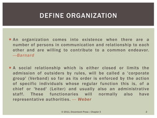  An organization comes into existence when there are a
number of persons in communication and relationship to each
other and are willing to contribute to a common endeavor.
---Barnard
 A social relationship which is either closed or limits the
admission of outsiders by rules, will be called a 'corporate
group' (Verband) so far as its order is enforced by the action
of specific individuals whose regular function this is, of a
chief or 'head' (Leiter) and usually also an administrative
staff. These functionaries will normally also have
representative authorities. --- Weber
DEFINE ORGANIZATION
© 2011, Dreamtech Press :: Chapter 3 2
 