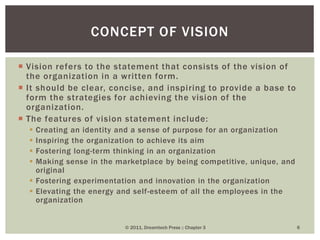  Vision refers to the statement that consists of the vision of
the organization in a written form.
 It should be clear, concise, and inspiring to provide a base to
form the strategies for achieving the vision of the
organization.
 The features of vision statement include:
 Creating an identity and a sense of purpose for an organization
 Inspiring the organization to achieve its aim
 Fostering long-term thinking in an organization
 Making sense in the marketplace by being competitive, unique, and
original
 Fostering experimentation and innovation in the organization
 Elevating the energy and self-esteem of all the employees in the
organization
© 2011, Dreamtech Press :: Chapter 3 6
CONCEPT OF VISION
 