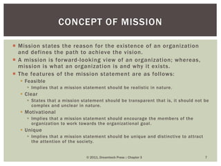  Mission states the reason for the existence of an organization
and defines the path to achieve the vision.
 A mission is forward-looking view of an organization; whereas,
mission is what an organization is and why it exists.
 The features of the mission statement are as follows:
 Feasible
 Implies that a mission statement should be realistic in nature.
 Clear
 States that a mission statement should be transparent that is, it should not be
complex and unclear in nature.
 Motivational
 Implies that a mission statement should encourage the members of the
organization to work towards the organizational goal.
 Unique
 Implies that a mission statement should be unique and distinctive to attract
the attention of the society.
© 2011, Dreamtech Press :: Chapter 3 7
CONCEPT OF MISSION
 