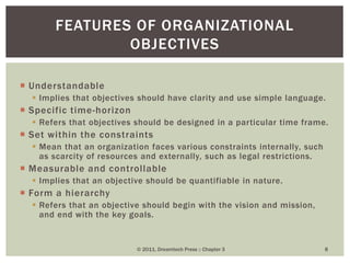  Understandable
 Implies that objectives should have clarity and use simple language.
 Specific time-horizon
 Refers that objectives should be designed in a particular time frame.
 Set within the constraints
 Mean that an organization faces various constraints internally, such
as scarcity of resources and externally, such as legal restrictions.
 Measurable and controllable
 Implies that an objective should be quantifiable in nature.
 Form a hierarchy
 Refers that an objective should begin with the vision and mission,
and end with the key goals.
© 2011, Dreamtech Press :: Chapter 3 8
FEATURES OF ORGANIZATIONAL
OBJECTIVES
 