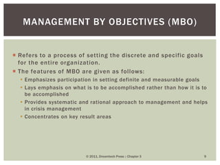  Refers to a process of setting the discrete and specific goals
for the entire organization.
 The features of MBO are given as follows:
 Emphasizes participation in setting definite and measurable goals
 Lays emphasis on what is to be accomplished rather than how it is to
be accomplished
 Provides systematic and rational approach to management and helps
in crisis management
 Concentrates on key result areas
© 2011, Dreamtech Press :: Chapter 3 9
MANAGEMENT BY OBJECTIVES (MBO)
 
