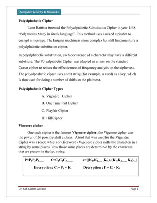 Computer Security & Networks
Dr. Saif Kassim Alfraije Page 1
Polyalphabetic Cipher
Leon Battista invented the Polyalphabetic Substitution Cipher in year 1568.
“Poly means Many in Greek language”. This method uses a mixed alphabet to
encrypt a message. The Enigma machine is more complex but still fundamentally a
polyalphabetic substitution cipher.
In polyalphabetic substitution, each occurrence of a character may have a different
substitute. The Polyalphabetic Cipher was adapted as a twist on the standard
Caesar cipher to reduce the effectiveness of frequency analysis on the ciphertext.
The polyalphabetic cipher uses a text string (for example, a word) as a key, which
is then used for doing a number of shifts on the plaintext.
Polyalphabetic Cipher Types
A. Vigenère Cipher
B. One Time Pad Cipher
C. Playfair Cipher
D. Hill Cipher
Vigenere cipher
One such cipher is the famous Vigenere cipher, the Vigenere cipher uses
the power of 26 possible shift ciphers. A tool that was used for the Vigenère
Cipher was a (code wheel) or (Keyword). Vigenere cipher shifts the characters in a
string by some places. Now those some places are determined by the characters
that are present in the key string.
P=P1P2P3…… C=C1C2C3…….. k=[(K1,K2,….. , KM), (K1,K2,….. , KM),..]
Encryption : Ci = Pi + Ki Decryption : Pi = Ci - Ki
 