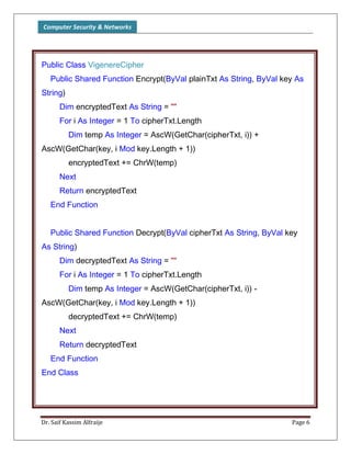 Computer Security & Networks
Dr. Saif Kassim Alfraije Page 6
Public Class VigenereCipher
Public Shared Function Encrypt(ByVal plainTxt As String, ByVal key As
String)
Dim encryptedText As String = ""
For i As Integer = 1 To cipherTxt.Length
Dim temp As Integer = AscW(GetChar(cipherTxt, i)) +
AscW(GetChar(key, i Mod key.Length + 1))
encryptedText += ChrW(temp)
Next
Return encryptedText
End Function
Public Shared Function Decrypt(ByVal cipherTxt As String, ByVal key
As String)
Dim decryptedText As String = ""
For i As Integer = 1 To cipherTxt.Length
Dim temp As Integer = AscW(GetChar(cipherTxt, i)) -
AscW(GetChar(key, i Mod key.Length + 1))
decryptedText += ChrW(temp)
Next
Return decryptedText
End Function
End Class
 