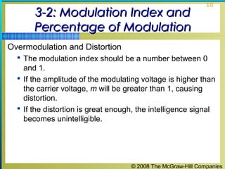 © 2008 The McGraw-Hill Companies
10
3-2: Modulation Index and3-2: Modulation Index and
Percentage of ModulationPercentage of Modulation
Overmodulation and Distortion
 The modulation index should be a number between 0
and 1.
 If the amplitude of the modulating voltage is higher than
the carrier voltage, m will be greater than 1, causing
distortion.
 If the distortion is great enough, the intelligence signal
becomes unintelligible.
 