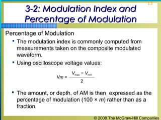 © 2008 The McGraw-Hill Companies
13
3-2: Modulation Index and3-2: Modulation Index and
Percentage of ModulationPercentage of Modulation
Percentage of Modulation
 The modulation index is commonly computed from
measurements taken on the composite modulated
waveform.
 Using oscilloscope voltage values:
Vm =
Vmax − Vmin
2
 The amount, or depth, of AM is then expressed as the
percentage of modulation (100 × m) rather than as a
fraction.
 