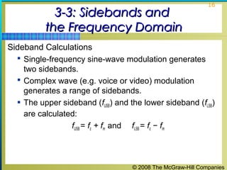 © 2008 The McGraw-Hill Companies
16
3-3: Sidebands and3-3: Sidebands and
the Frequency Domainthe Frequency Domain
Sideband Calculations
 Single-frequency sine-wave modulation generates
two sidebands.
 Complex wave (e.g. voice or video) modulation
generates a range of sidebands.
 The upper sideband (fUSB) and the lower sideband (fLSB)
are calculated:
fUSB = fc + fm and fLSB = fc − fm
 