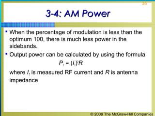 © 2008 The McGraw-Hill Companies
26
3-4: AM Power3-4: AM Power
 When the percentage of modulation is less than the
optimum 100, there is much less power in the
sidebands.
 Output power can be calculated by using the formula
PT = (IT)2
R
where IT is measured RF current and R is antenna
impedance
 