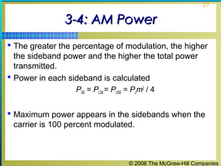 © 2008 The McGraw-Hill Companies
27
3-4: AM Power3-4: AM Power
 The greater the percentage of modulation, the higher
the sideband power and the higher the total power
transmitted.
 Power in each sideband is calculated
PSB = PLSB = PUSB = Pcm2
/ 4
 Maximum power appears in the sidebands when the
carrier is 100 percent modulated.
 