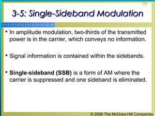 © 2008 The McGraw-Hill Companies
28
3-5: Single-Sideband Modulation3-5: Single-Sideband Modulation
 In amplitude modulation, two-thirds of the transmitted
power is in the carrier, which conveys no information.
 Signal information is contained within the sidebands.
 Single-sideband (SSB) is a form of AM where the
carrier is suppressed and one sideband is eliminated.
 