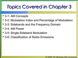 © 2008 The McGraw-Hill Companies
3
Topics Covered in Chapter 3Topics Covered in Chapter 3
 3-1: AM Concepts
 3-2: Modulation Index and Percentage of Modulation
 3-3: Sidebands and the Frequency Domain
 3-4: AM Power
 3-5: Single-Sideband Modulation
 3-6: Classification of Radio Emissions
 