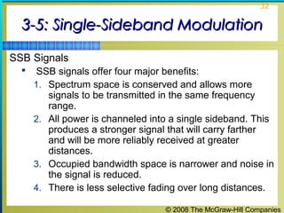 © 2008 The McGraw-Hill Companies
32
3-5: Single-Sideband Modulation3-5: Single-Sideband Modulation
SSB Signals
 SSB signals offer four major benefits:
1. Spectrum space is conserved and allows more
signals to be transmitted in the same frequency
range.
2. All power is channeled into a single sideband. This
produces a stronger signal that will carry farther
and will be more reliably received at greater
distances.
3. Occupied bandwidth space is narrower and noise in
the signal is reduced.
4. There is less selective fading over long distances.
 