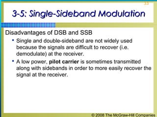 © 2008 The McGraw-Hill Companies
33
3-5: Single-Sideband Modulation3-5: Single-Sideband Modulation
Disadvantages of DSB and SSB
 Single and double-sideband are not widely used
because the signals are difficult to recover (i.e.
demodulate) at the receiver.
 A low power, pilot carrier is sometimes transmitted
along with sidebands in order to more easily recover the
signal at the receiver.
 