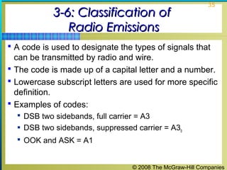 © 2008 The McGraw-Hill Companies
35
3-6: Classification of3-6: Classification of
Radio EmissionsRadio Emissions
 A code is used to designate the types of signals that
can be transmitted by radio and wire.
 The code is made up of a capital letter and a number.
 Lowercase subscript letters are used for more specific
definition.
 Examples of codes:
 DSB two sidebands, full carrier = A3
 DSB two sidebands, suppressed carrier = A3b
 OOK and ASK = A1
 