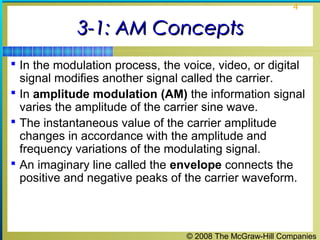 © 2008 The McGraw-Hill Companies
4
3-1: AM Concepts3-1: AM Concepts
 In the modulation process, the voice, video, or digital
signal modifies another signal called the carrier.
 In amplitude modulation (AM) the information signal
varies the amplitude of the carrier sine wave.
 The instantaneous value of the carrier amplitude
changes in accordance with the amplitude and
frequency variations of the modulating signal.
 An imaginary line called the envelope connects the
positive and negative peaks of the carrier waveform.
 