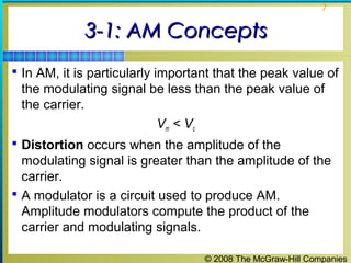 © 2008 The McGraw-Hill Companies
7
3-1: AM Concepts3-1: AM Concepts
 In AM, it is particularly important that the peak value of
the modulating signal be less than the peak value of
the carrier.
Vm < Vc
 Distortion occurs when the amplitude of the
modulating signal is greater than the amplitude of the
carrier.
 A modulator is a circuit used to produce AM.
Amplitude modulators compute the product of the
carrier and modulating signals.
 