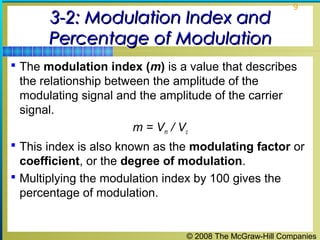 © 2008 The McGraw-Hill Companies
9
3-2: Modulation Index and3-2: Modulation Index and
Percentage of ModulationPercentage of Modulation
 The modulation index (m) is a value that describes
the relationship between the amplitude of the
modulating signal and the amplitude of the carrier
signal.
m = Vm / Vc
 This index is also known as the modulating factor or
coefficient, or the degree of modulation.
 Multiplying the modulation index by 100 gives the
percentage of modulation.
 