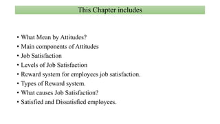 This Chapter includes
• What Mean by Attitudes?
• Main components of Attitudes
• Job Satisfaction
• Levels of Job Satisfaction
• Reward system for employees job satisfaction.
• Types of Reward system.
• What causes Job Satisfaction?
• Satisfied and Dissatisfied employees.
 