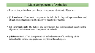 Main components of Attitudes
• Experts has pointed out three basic components of attitude. These are :
• (i) Emotional : Emotional components include the feelings of a person about and
object. These feeling could be positive, negative or neutral.
• (ii) Informational : The beliefs and information that the individual has about the
object are the informational component of attitude.
• (iii) Behavioral : This components of attitude consist of a tendency of an
individual to behave in a particular way towards and object.
 