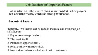 Job Satisfaction/ Important Factors
• Job satisfaction is the level of pleasure and comfort that employees
feel about their work, which can affect performance.
• Important Factors
Typically, five factors can be used to measure and influence job
satisfaction:
1. Pay or total compensation.
2. The work itself.
3. Promotion opportunities .
4. Relationship with supervisor.
5. Interaction and work relationship with coworkers
 