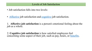 Levels of Job Satisfaction
• Job satisfaction falls into two levels:
• Affective job satisfaction and cognitive job satisfaction.
1. Affective job satisfaction is a person's emotional feeling about the
job as a whole.
2. Cognitive job satisfaction is how satisfied employees feel
concerning some aspect of their job, such as pay, hours, or benefits.
 