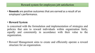 Reward system for employees job satisfaction
• Rewards are positive outcomes that are earned as a result of an
employee's performance.
• Reward System
is concerned with the formulation and implementation of strategies and
policies that aim to reward individuals within organization fairly,
equally and consistently in accordance with their value to the
organization.
• Reward Management aims to create and efficiently operate a reward
structure for an organization.
 