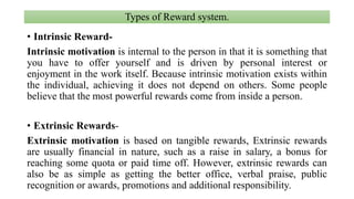 Types of Reward system.
• Intrinsic Reward-
Intrinsic motivation is internal to the person in that it is something that
you have to offer yourself and is driven by personal interest or
enjoyment in the work itself. Because intrinsic motivation exists within
the individual, achieving it does not depend on others. Some people
believe that the most powerful rewards come from inside a person.
• Extrinsic Rewards-
Extrinsic motivation is based on tangible rewards, Extrinsic rewards
are usually financial in nature, such as a raise in salary, a bonus for
reaching some quota or paid time off. However, extrinsic rewards can
also be as simple as getting the better office, verbal praise, public
recognition or awards, promotions and additional responsibility.
 