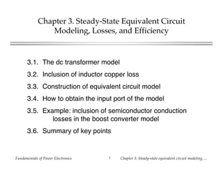 Fundamentals of Power Electronics Chapter 3: Steady-state equivalent circuit modeling, ...1
Chapter 3. Steady-State Equivalent Circuit
Modeling, Losses, and Efficiency
3.1. The dc transformer model
3.2. Inclusion of inductor copper loss
3.3. Construction of equivalent circuit model
3.4. How to obtain the input port of the model
3.5. Example: inclusion of semiconductor conduction
losses in the boost converter model
3.6. Summary of key points
 