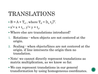  B = A + Td , where Td = [tx ty]T.
 x’= x + tx , y’= y + ty.
 Where else are translations introduced?
1. Rotations - when objects are not centered at the
origin.
2. Scaling - when objects/lines are not centered at the
origin. if line intersects the origin then no
translation.
 Note: we cannot directly represent translations as
matrix multiplication, as we know so far.
 We can represent translations in our general
transformation by using homogeneous coordinates.
 