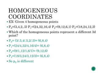  EX: Given 4 homogeneous points
 P0=(3,4,2,.5) P1=(24,32,16,4) P2=(9,12,6,1) P3=(18,24,12,3)
 Which of the homogeneous points represent a different 3d
point?
 P0= (3/.5,4/.5,2/.5)= (6,8,4)
 P1=(24/4,32/4,16/4)= (6,8,4)
 P2=(9/1,12/1,6/1)= (9,12,6)
 P3=(18/3,24/3,12/3)= (6,8,4)
 So p2 is different
 