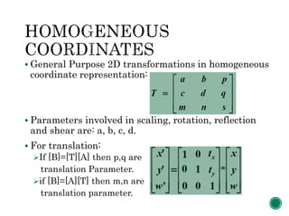  General Purpose 2D transformations in homogeneous
coordinate representation:
 Parameters involved in scaling, rotation, reflection
and shear are: a, b, c, d.
 For translation:
If [B]=[T][A] then p,q are
translation Parameter.
if [B]=[A][T] then m,n are
translation parameter.
 