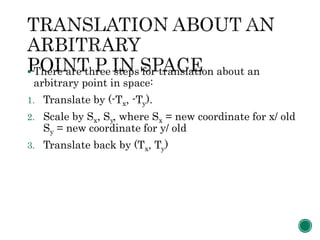  There are three steps for translation about an
arbitrary point in space:
1. Translate by (-Tx, -Ty).
2. Scale by Sx, Sy, where Sx = new coordinate for x/ old
Sy = new coordinate for y/ old
3. Translate back by (Tx, Ty)
 
