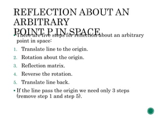  There are five steps for reflection about an arbitrary
point in space:
1. Translate line to the origin.
2. Rotation about the origin.
3. Reflection matrix.
4. Reverse the rotation.
5. Translate line back.
 If the line pass the origin we need only 3 steps
(remove step 1 and step 5).
 