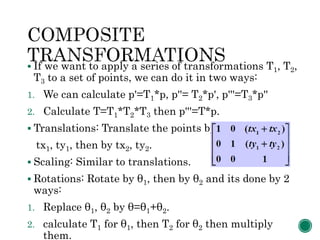  If we want to apply a series of transformations T1, T2,
T3 to a set of points, we can do it in two ways:
1. We can calculate p'=T1*p, p''= T2*p', p'''=T3*p''
2. Calculate T=T1*T2*T3 then p'''=T*p.
 Translations: Translate the points by
tx1, ty1, then by tx2, ty2.
 Scaling: Similar to translations.
 Rotations: Rotate by θ1, then by θ2 and its done by 2
ways:
1. Replace θ1, θ2 by θ=θ1+θ2.
2. calculate T1 for θ1, then T2 for θ2 then multiply
them.
 